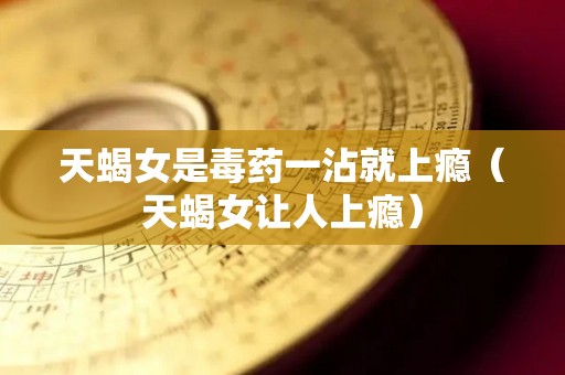 天蝎女是毒药一沾就上瘾（天蝎女让人上瘾）