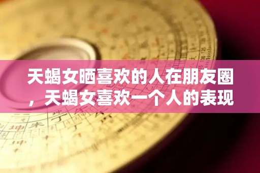 天蝎女晒喜欢的人在朋友圈，天蝎女喜欢一个人的表现？（天蝎女朋友圈晒照片,表示什么）
