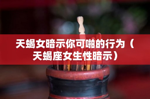 天蝎女暗示你可啪的行为（天蝎座女生性暗示）