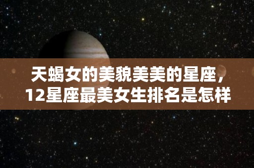 天蝎女的美貌美美的星座，12星座最美女生排名是怎样的？（天蝎座女生漂亮程度姿色无双）