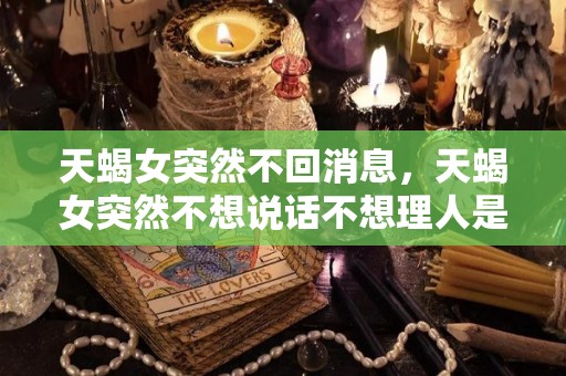 天蝎女突然不回消息，天蝎女突然不想说话不想理人是怎么回事（天蝎女突然不找你聊天）
