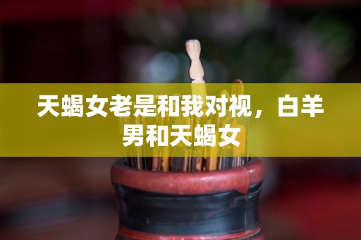 天蝎女老是和我对视，白羊男和天蝎女