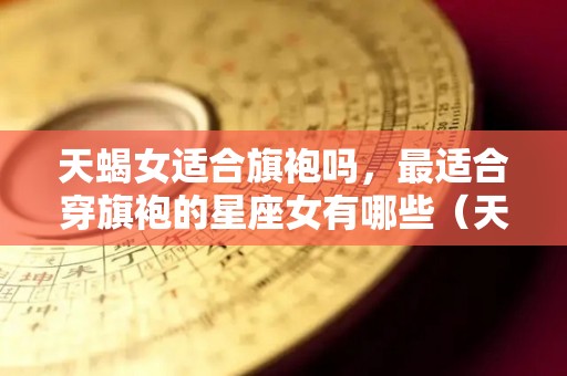 天蝎女适合旗袍吗，最适合穿旗袍的星座女有哪些（天蝎座女生适合什么风格衣服）