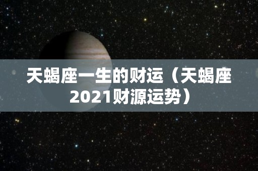 天蝎座一生的财运（天蝎座2021财源运势）
