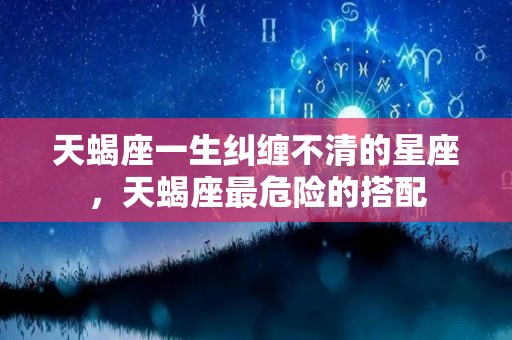 天蝎座一生纠缠不清的星座，天蝎座最危险的搭配