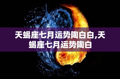 天蝎座七月运势陶白白,天蝎座七月运势陶白