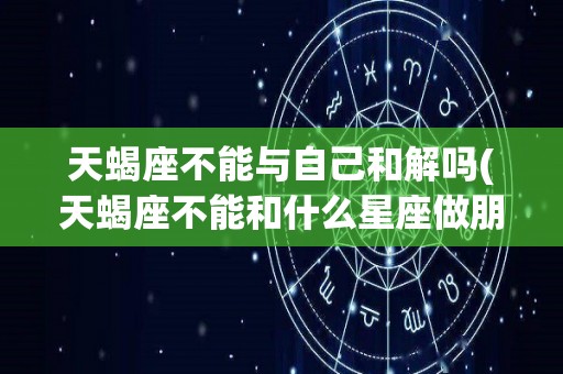 天蝎座不能与自己和解吗(天蝎座不能和什么星座做朋友)