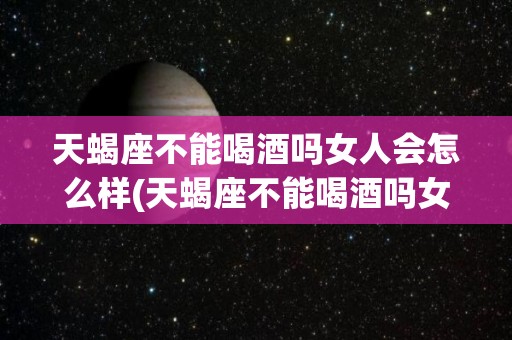 天蝎座不能喝酒吗女人会怎么样(天蝎座不能喝酒吗女人会怎么样呢)