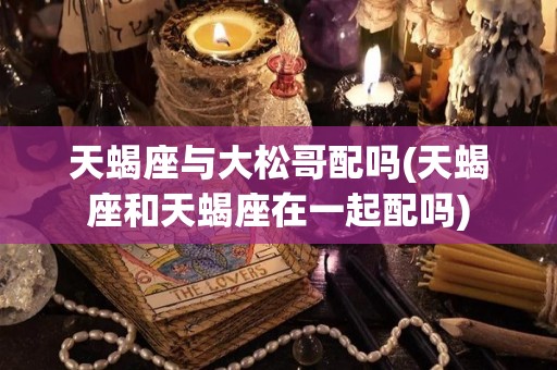 天蝎座与大松哥配吗(天蝎座和天蝎座在一起配吗)