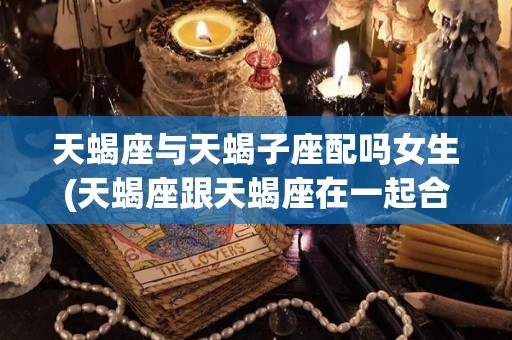 天蝎座与天蝎子座配吗女生(天蝎座跟天蝎座在一起合适吗)