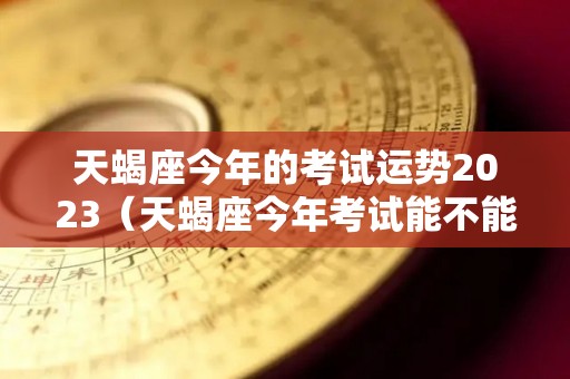天蝎座今年的考试运势2023（天蝎座今年考试能不能成功上岸）