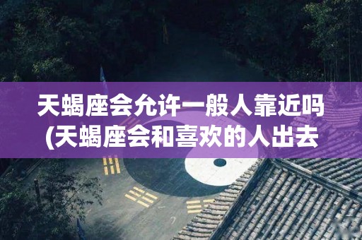 天蝎座会允许一般人靠近吗(天蝎座会和喜欢的人出去玩吗)