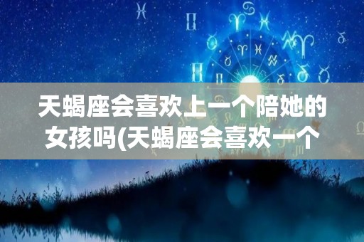 天蝎座会喜欢上一个陪她的女孩吗(天蝎座会喜欢一个不喜欢自己的人吗)