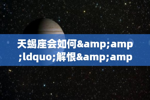 天蝎座会如何&ldquo;解恨&rdquo;（天蝎座善解人意吗）
