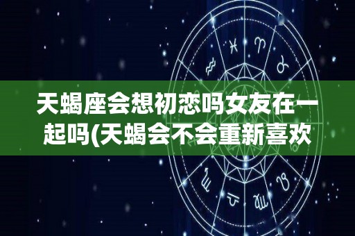天蝎座会想初恋吗女友在一起吗(天蝎会不会重新喜欢初恋)