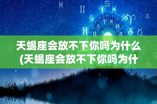 天蝎座会放不下你吗为什么(天蝎座会放不下你吗为什么不删微信)