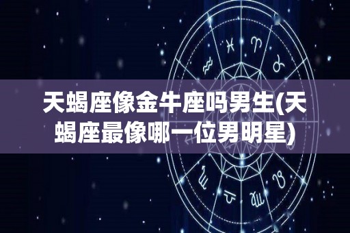 天蝎座像金牛座吗男生(天蝎座最像哪一位男明星)