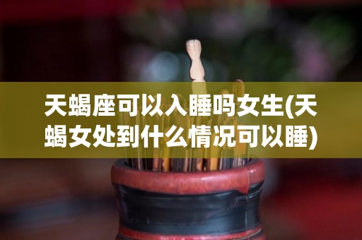 天蝎座可以入睡吗女生(天蝎女处到什么情况可以睡)