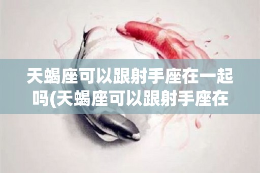 天蝎座可以跟射手座在一起吗(天蝎座可以跟射手座在一起吗男生)