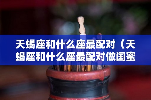 天蝎座和什么座最配对（天蝎座和什么座最配对做闺蜜）