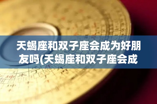 天蝎座和双子座会成为好朋友吗(天蝎座和双子座会成为好朋友吗女生)