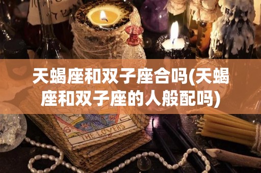 天蝎座和双子座合吗(天蝎座和双子座的人般配吗)