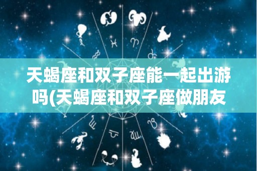 天蝎座和双子座能一起出游吗(天蝎座和双子座做朋友合得来吗)