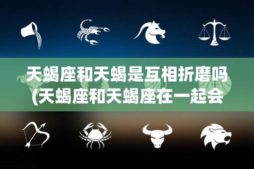天蝎座和天蝎是互相折磨吗(天蝎座和天蝎座在一起会怎样?)