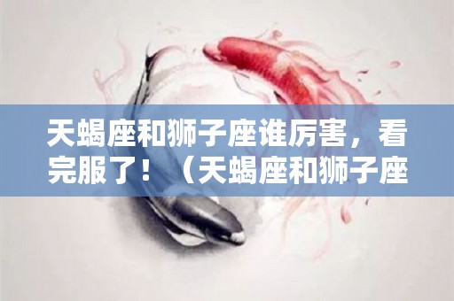 天蝎座和狮子座谁厉害，看完服了！（天蝎座和狮子座哪个更强势）