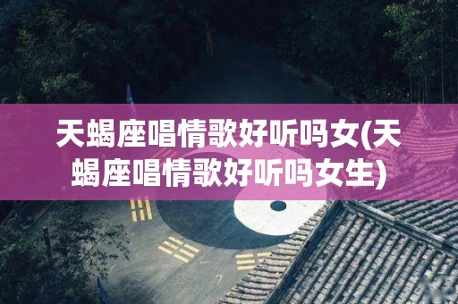 天蝎座唱情歌好听吗女(天蝎座唱情歌好听吗女生)