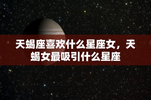 天蝎座喜欢什么星座女，天蝎女最吸引什么星座