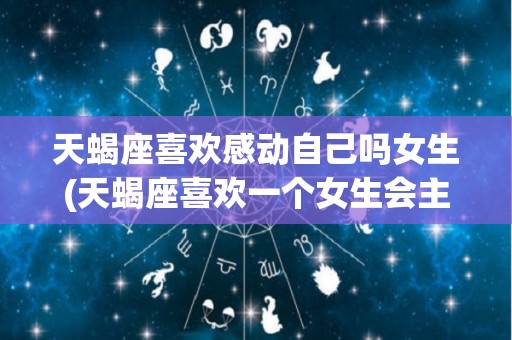 天蝎座喜欢感动自己吗女生(天蝎座喜欢一个女生会主动吗)