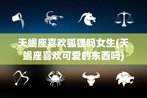 天蝎座喜欢狐狸吗女生(天蝎座喜欢可爱的东西吗)