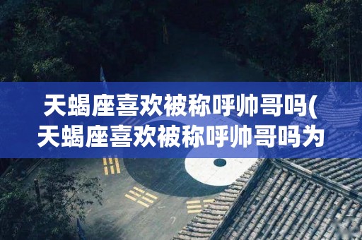 天蝎座喜欢被称呼帅哥吗(天蝎座喜欢被称呼帅哥吗为什么)