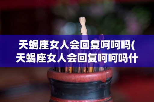 天蝎座女人会回复呵呵吗(天蝎座女人会回复呵呵吗什么意思)
