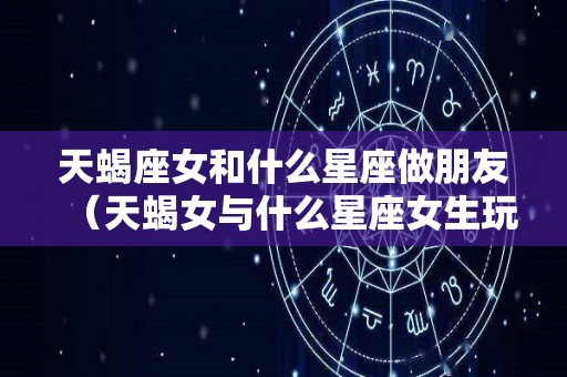天蝎座女和什么星座做朋友（天蝎女与什么星座女生玩的好）