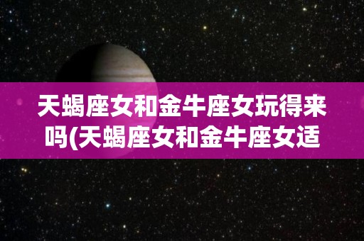 天蝎座女和金牛座女玩得来吗(天蝎座女和金牛座女适合当朋友吗)
