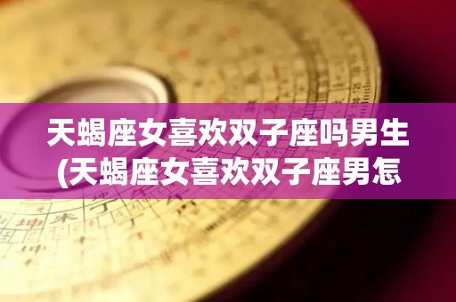 天蝎座女喜欢双子座吗男生(天蝎座女喜欢双子座男怎么办)