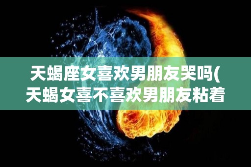 天蝎座女喜欢男朋友哭吗(天蝎女喜不喜欢男朋友粘着她)