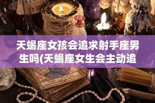 天蝎座女孩会追求射手座男生吗(天蝎座女生会主动追求喜欢的男生吗)