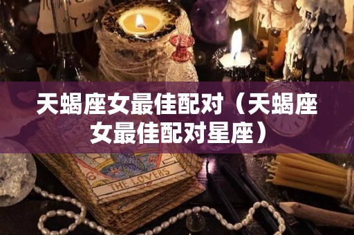 天蝎座女最佳配对（天蝎座女最佳配对星座）