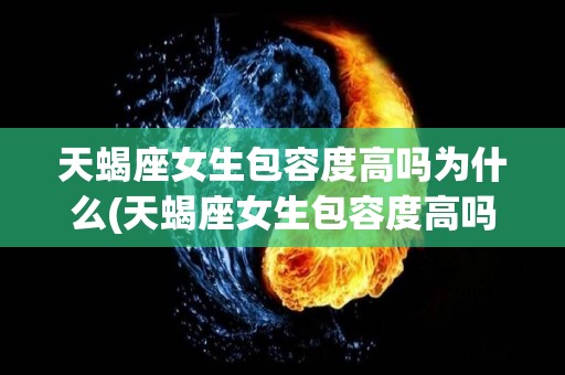 天蝎座女生包容度高吗为什么(天蝎座女生包容度高吗为什么呢)