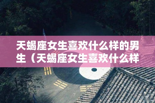 天蝎座女生喜欢什么样的男生（天蝎座女生喜欢什么样的男生,超准!）