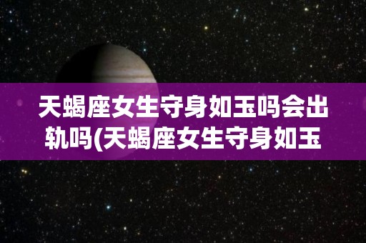 天蝎座女生守身如玉吗会出轨吗(天蝎座女生守身如玉吗会出轨吗知乎)