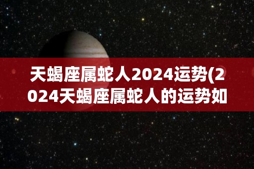 天蝎座属蛇人2024运势(2024天蝎座属蛇人的运势如何呢？)