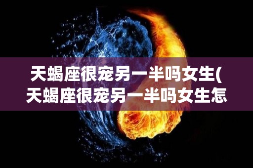 天蝎座很宠另一半吗女生(天蝎座很宠另一半吗女生怎么办)