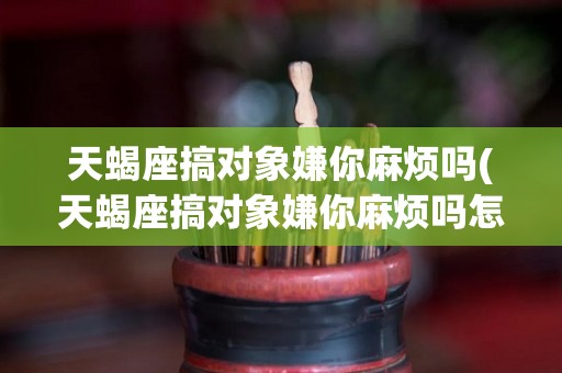 天蝎座搞对象嫌你麻烦吗(天蝎座搞对象嫌你麻烦吗怎么办)