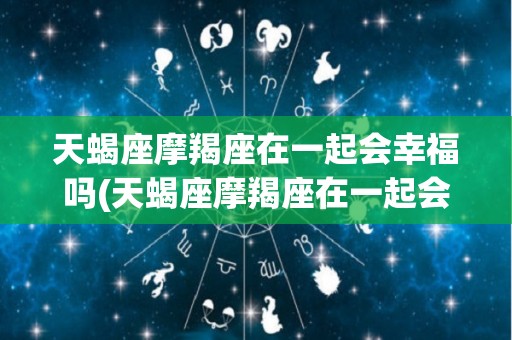 天蝎座摩羯座在一起会幸福吗(天蝎座摩羯座在一起会幸福吗男生)