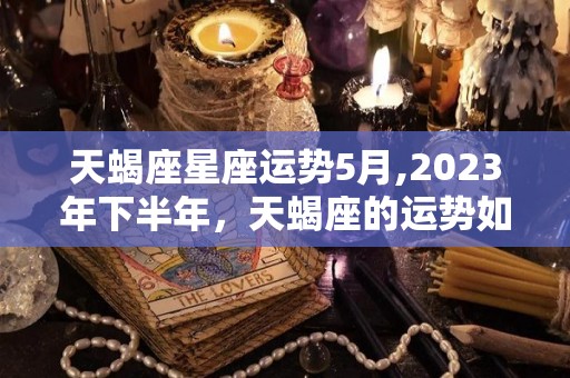 天蝎座星座运势5月,2023年下半年，天蝎座的运势如何？