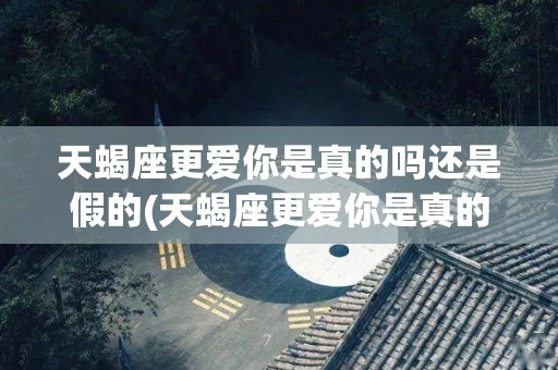 天蝎座更爱你是真的吗还是假的(天蝎座更爱你是真的吗还是假的呢)